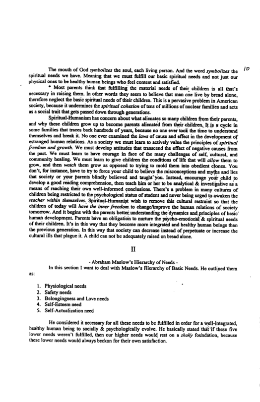 “The mou of God symbolizes the soul, cach lving person. Andthe word symbolzes the 17 sptinal needs we have. Meaning that we must ulil our busc sicinal eds and no jut oue physical ones 0 b healthy b beings who fe conten and stisied.  Most parcts think tha fulfilling the mateial needs of teir chikdren is all that’s nccsssay i raising them. Inotber words they seem 0 blive it man c lve by bread alone, {berefoe negictthe basicspiritual neds of theirchilden. Thi is pervasive problem i American society. becaus it undermines th spiritual cohesionof s of millons o nclea filies 1od scts 35 social it hat et pased down hrough geacrations.  e s concern about what alieaaes o many children from thes prents, a0d why these clildre grow up 1o become parets linated rom thee chidren, I s 8 cyce fo some familes tht traces back hundreds o years, bcause no 0o ever ok the time 10 undersand. themselves and break it No on ever examined the s of cause and effct i the development of ‘stranged human eltions. A b sociey we must lear o scivly vlue he principls of spirinal Jreedom and growih. We st dvelop atitudes that ranscend the effec of negaive causs from e past. We must lear 0 bave courge i face of the many challenges o self, subural, and ‘community bealing. We mastlean 0 give children the conditons of e that will alow them 10 row, 10d then waich them row a5 opposed o trying 1 mold ther iso obecient loncs. You don’, for instance, bave 1y o force your child o belew the miscooceptons sad myhs and lics: hat society o your parnts lodly beleved and taught you. Instesd, encourage your ik o develop a good reading comprebension, thea teach him or her 1o be analytcal & investigative a5 1. means of eaching teir own wel-nformed conelusions. There’s ¢ problem in many cultres of children being restricte 1o the peychologicalsats of stadent and pever being rged 10 awaken the {eacher vithin themselves. Spirval-Humasit wish to remove this caltrl rstrsint %0 that the childre of today will Aave the nner freedom o changelimprove the buman relations o socity {omorrow. And it begins withthe paents bete understandin th dynamics sod peiniples of basic human development. Parnts bave an obligation 1o urture the peycho-motionl & spirial needs oftheir childen. ’ in this way tha they bocome mr ntegrated nd belthy buman beings than the previous generation. In this way that sociey can docrease nstead of perpenat o incresse he culura il ha plague it A child e notbe adequately mised on bread oo  I}  - Abrabam Masiow’s Hierichy of Neads - I thissection 1 want o deal with Maslows lrurchy of Basic Necds. He oulned them  Physiological necds . Safety eeds  Belongingnes and Love nceds  Seif Esteem ecd  Self Actalzaion eed  Py  He considere it ecesaryfo al these necds 0 be flfille inorder for a wel-ntgratd, bealthy buman being o socially & psychologically evolve. He bascaly stated thi if these five ower ncds weren’t fulflld, then our higher needs would rest on  shaly foundaton, because {hese lowerneeds would abvaysbeckon or theie own satisfaction. 